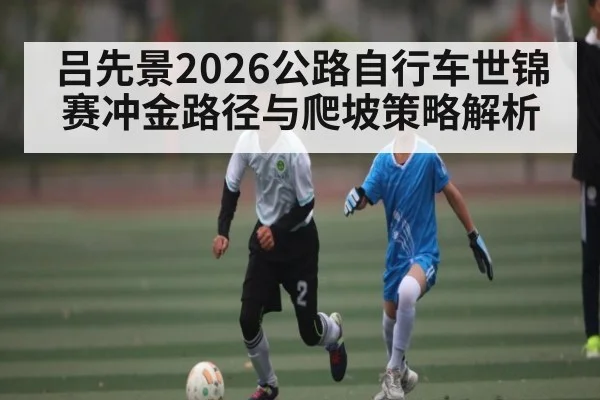 吕先景2026公路自行车世锦赛冲金路径与爬坡策略解析